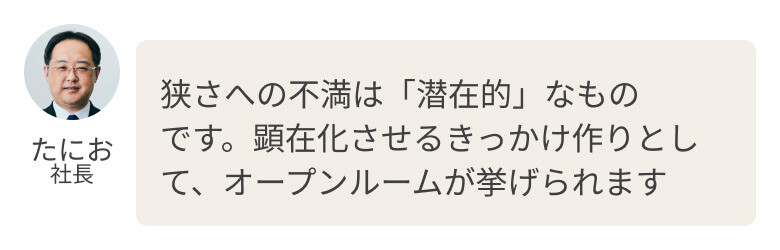狭さへの不満は「潜在的」なものです。顕在化させるきっかけ作りとして、オープンルームが挙げられます