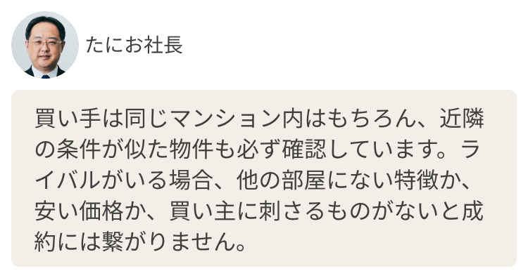 買い手は同じマンション内はもちろん、近隣の条件が似た物件も必ず確認しています。ライバルがいる場合、他の部屋にない特徴か、安い価格か、買い主に刺さるものがないと成約には繋がりません。